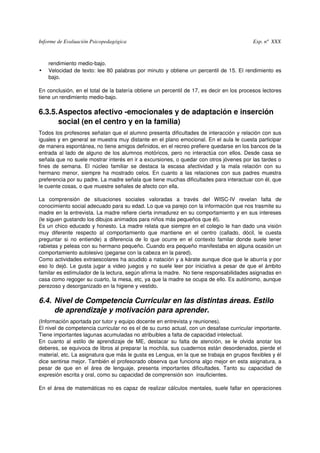 Informe de Evaluación Psicopedagógica                                                                          Exp. nº  XXX



     rendimiento medio­bajo.
•    Velocidad de texto: lee 80 palabras por minuto y obtiene un percentil de 15. El rendimiento es 
     bajo.

En conclusión, en el total de la batería obtiene un percentil de 17, es decir en los procesos lectores 
tiene un rendimiento medio­bajo.

6.3.5.Aspectos afectivo ­emocionales y de adaptación e inserción 
      social (en el centro y en la familia)
Todos los profesores señalan que el alumno presenta dificultades de interacción y relación con sus 
iguales y en general se muestra muy distante en el plano emocional. En el aula le cuesta participar 
de manera espontánea, no tiene amigos definidos, en el recreo prefiere quedarse en los bancos de la 
entrada al lado de alguno de los alumnos motóricos, pero no interactúa con ellos. Desde casa se 
señala que no suele mostrar interés en ir a excursiones, o quedar con otros jóvenes por las tardes o 
fines   de   semana.   El   núcleo   familiar   se   destaca   la   escasa   afectividad   y   la   mala   relación   con   su 
hermano menor, siempre ha mostrado celos. En cuanto a las relaciones con sus padres muestra 
preferencia por su padre. La madre señala que tiene muchas dificultades para interactuar con él, que 
le cuente cosas, o que muestre señales de afecto con ella. 

La   comprensión   de   situaciones   sociales   valoradas   a   través   del   WISC­IV   revelan   falta   de 
conocimiento social adecuado para su edad. Lo que va parejo con la información que nos trasmite su 
madre en la entrevista. La madre refiere cierta inmadurez en su comportamiento y en sus intereses 
(le siguen gustando los dibujos animados para niños más pequeños que él).
Es un chico educado y honesto. La madre relata que siempre en el colegio le han dado una visión 
muy   diferente   respecto   al   comportamiento   que   mantiene   en   el   centro   (callado,   dócil,   le   cuesta 
preguntar si  no entiende) a diferencia de lo  que  ocurre en el contexto familar  donde suele tener 
rabietas y peleas con su hermano pequeño. Cuando era pequeño manifestaba en alguna ocasión un 
comportamiento autolesivo (pegarse con la cabeza en la pared). 
Como actividades extraescolares ha acudido a natación y a kárate aunque dice que le aburría y por 
eso lo dejó. Le gusta jugar a video juegos y no suele leer por iniciativa a pesar de que el ámbito 
familar es estimulador de la lectura, según afirma la madre.  No tiene responsabilidades asignadas en 
casa como regoger su cuarto, la mesa, etc, ya que la madre se ocupa de ello. Es autónomo, aunque 
perezoso y desorganizado en la higiene y vestido.

6.4. Nivel de Competencia Curricular en las distintas áreas. Estilo  
     de aprendizaje y motivación para aprender.
(Información aportada por tutor y equipo docente en entrevista y reuniones).
El nivel de competencia curricular no es el de su curso actual, con un desafase curricular importante. 
Tiene importantes lagunas acumuladas no atribuibles a falta de capacidad intelectual. 
En  cuanto  al  estilo   de  aprendizaje  de  ME,  destacar  su   falta  de  atención,   se  le   olvida  anotar  los 
deberes, se equivoca de libros al preparar la mochila, sus cuadernos están desordenados, pierde el 
material, etc. La asignatura que más le gusta es Lengua, en la que se trabaja en grupos flexibles y él 
dice sentirse mejor. También el profesorado observa que funciona algo mejor en esta asignatura, a 
pesar   de   que   en   el   área   de   lenguaje,   presenta   importantes   dificultades.   Tanto   su   capacidad   de 
expresión escrita y oral, como su capacidad de comprensión son  insuficientes. 

En el área de matemáticas no es capaz de realizar cálculos mentales, suele fallar en operaciones 
 
