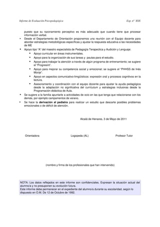 Informe de Evaluación Psicopedagógica                                                                            Exp. nº  XXX



    puesto   que   su   razonamiento   perceptivo   es   más   adecuado   que   cuando   tiene   que   procesar 
    información verbal.
•   Desde el Departamento de Orientación proponemos una reunión con el Equipo docente para 
    abordar estrategias metodológicas específicas y ajustar la respuesta educativa a las necesidades 
    de ME
• Apoyo tipo “A” del maestro especialista de Pedagogía Terapeútica y Audición y Lenguaje:
     • Apoyo curricular en áreas instrumentales.
     • Apoyo para la organización de sus tareas y  pautas para el estudio.
     • Apoyo para trabajar la atención a través de algún programa de entrenamiento; se sugiere 
             el “Progresint”.
        • Apoyo para mejorar su competencia social y emocional; se sugiere el “PHHSS de Inés 
             Monje”.
        • Apoyo en aspectos comunicativo­limgüísticos: expresión oral y procesos cognitivos en la 
             lectura.
        • Asesoramiento y coordinación con el equipo docente para ajustar la ayuda pedagógica 
             desde   la   adaptación   no   significativa   del   currículum   y   estrategias   inclusivas   desde   la 
             Programación didáctica de Aula.
• Se sugiere a la familia apuntarle a actividades de ocio en las que tenga que relacionarse con los 
    demás, por ejemplo campamentos de verano.
•   Se hace la  derivación al pediatra  para realizar un estudio que descarte posibles problemas 
    emocionales o de déficit de atención.



                                                                Alcalá de Henares, 3 de Mayo de 2011




    Orientadora                                          Logopeda (AL)                                    Profesor Tutor   




                                                                   

                          (nombre y firma de los profesionales que han intervenido)




NOTA: Los datos reflejados en este informe son confidenciales. Expresan la situación actual del 
alumno/a y no presuponen su evolución futura. 
Este informe debe permanecer en el expediente del alumno/a durante su escolaridad, según lo 
dispuesto en O.M. De 12 de Octubre de 1992.
 