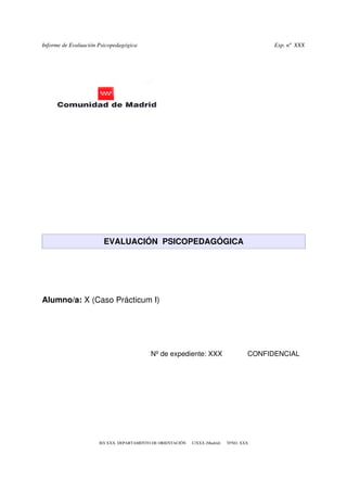 Informe de Evaluación Psicopedagógica                                                           Exp. nº  XXX




                        EVALUACIÓN  PSICOPEDAGÓGICA




Alumno/a: X (Caso Prácticum I)




                                              Nº de expediente: XXX             CONFIDENCIAL




                      IES XXX. DEPARTAMENTO DE ORIENTACIÓN      C/XXX (Madrid)      TFNO. XXX
 