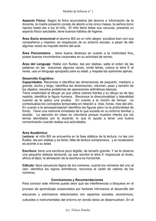 Modelo de Informe n° 1
Aspecto Físico: Según la ficha acumulativa del alumno e información de la
docente, la madre presento conato de aborto a los cinco meses, la señora tomo
reposo hasta dar a luz el niño. El niño tiene todas sus vacunas, presenta un
aspecto físico saludable, tiene buenos hábitos de higiene.
Área Socio emocional el alumno BG es un niño alegre: socializa bien con sus
compañeros y maestra, es respetuoso de su entorno escolar, a pesar de ello
algunas veces es inquieto dentro del aula.
Área Psicomotora: , tiene buena destreza en cuanto a la motricidad fina,
posee buenos movimientos corporales en su actividad de recreo.
Área del Lenguaje: Habla con fluidez, lee por silabas, salta el orden de las
palabras en las oraciones algunas veces, omite letras, coloca la letra E al
revés, usa un lenguaje apropiado para su edad, y respeta las opiniones ajenas.
Desarrollo Cognitivo:
Capacidades: Reconoce e identifica las dimensiones de pequeño, mediano y
grande, ancho y largo, Identifica las dimensiones, volumen, peso y tamaño de
los objetos, resuelve problemas de operaciones aritméticas básicas.
Tiene creatividad al dibujar ya que utiliza colores fuertes y su dibujo es de tipo
realista, identifica la figura humana. Reconoce la direccionalidad y lateralidad
cuando se le aplico una prueba. En cuanto a la noción de tiempo no
contextualiza los conceptos temporales en relación a días, horas, mes del año.
En cuanto a la sensopercepción identifica las figuras pero no la profundidad de
fondo. Tiene una memoria inmediata de lo que sucede en su entorno familiar y
escolar. La atención en clase es voluntaria porque muestra interés por los
temas abordados por la docente, lo que lo ayuda a tener una buena
concentración cuando realiza sus actividades.
Área Académica:
Lectura: el niño BG se encuentra en la fase silábica de la lectura, no lee con
fluidez, lee por silabas y es lento, falta de lectura comprensiva, y el vocabulario
es acorde a su edad.
Escritura: tiene una escritura poco legible, de tamaño grande. Y se le observa
una pequeña dislexia temporal, ya que escribe la letra E mayúscula al revés,
afinca el lápiz, la alineación de la escritura es horizontal.
Cálculo: lleva secuencia lógica de los números, cuenta los números del uno al
cien, identifica los signos aritméticos, reconoce el cartel de valores de los
números,
Conclusiones y Recomendaciones
Para concluir este informe puedo decir que las interferencias o bloqueos en el
proceso de aprendizaje ocasionados por factores intrínsecos al desarrollo del
educando y extrínsecos relacionados con aspectos sociales, económicos,
culturales e instrumentales del entorno en donde éstos se desenvuelven. En el
Lic. Tolosa Natalia
 