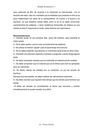Modelo de Informe n° 1
caso particular de BG, de acuerdo a la entrevista no estructurada con la
docente del salón, ella me manifestó que la debilidad que presenta el niño es la
poca colaboración por parte de la representante en cuanto a la lectura y la
escritura, ya que presenta ciertas fallas como lo es el no saber pronunciar
correctamente las palabras, y tener problemas temporales de dislexia ya que
escribe la letra E mayúscula al revés, estos factores son extrínsecos
Recomendaciones
1.- Hacerle sentar en las primeras filas, cerca del profesor, para prestarle la
mejor ayuda.
2.- Se le debe ayudar a pronunciar correctamente las palabras.
3.- No utilizar el método "global" para el aprendizaje de la lectura.
4.- No se debe pretender que alcance un nivel lector igual al de los otros niños.
5.- Prestarle una atención especial y animarle a preguntar cuando tenga alguna
duda.
6.- Se debe comprobar siempre que ha entendido el material escrito recibido.
7.- Se debe comprobar que el material que se le ofrece para leer es apropiado
para su nivel lector.
8.- Se deben valorar los trabajos por su contenido, no por los errores de
escritura.
Siempre que sea posible, se deben realizar las valoraciones oralmente.
9.- Se debe recordar que requiere más tiempo que los demás para terminar sus
tareas.
.10.-Debe ser tomado en consideración el hecho que escuchar y escribir
simultáneamente le puede resultar muy difícil.
.
Lic. Tolosa Natalia
 