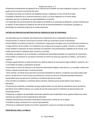 Modelo de Informe n° 1
♦ Desarrollar procedimientos de regulación de su conducta que le faciliten una mejor adaptación al grupo y un mayor
ajuste con las normas de convivencia del centro.
♦ Conseguir que tenga una conducta más adaptada al grupo y respetuosa con las normas de la clase.
♦ Facilitarle el desarrollo de su autonomía personal y social, y su futura integración en el mundo adulto.
♦ Motivarle para que no abandone sus responsabilidades en el estudio.
♦ Un desarrollo más pormenorizado de estos objetivos se plantea en la propuesta de adaptación curricular individual que
se adjunta. Es decir afianzar los objetivos del nivel de XX de primaria planteados en la propuesta y proseguir su
aprendizaje con contenidos propios de los niveles posteriores.
LISTADO DE PROPUESTAS METODOLÓGICAS GENERALES QUE SE PROPONEN.
Las propuestas que se consideran más idóneas para el tratamiento de sus necesidades educativas son.
♦ Proporcionarle un medio de comunicación funcional a XXX que le permita el acceso al aprendizaje.
♦ Para facilitarle los procesos de atención, concentración y seguimiento del trabajo sería conveniente que lo sentaran en
un lugar próximo y de ser posible, con compañeros que de alguna forma puedan ayudarle, motivarle y no distraerle.
♦ Para facilitarle la realización de tareas aportarles una explicación más personalizada y detallada de las mismas, a ser
posible secuenciada en pequeños pasos sucesivos y concretos.
♦ Aportarle una adaptación de los contenidos y actividades del aprendizaje apropiada a su capacidad de comprensión.
♦ Para facilitar su implicación en las tareas incrementar el número de veces que supervisa su trabajo y que le pide el
cuaderno.
♦ Prestar especial atención en todas las áreas a los objetivos básicos de razonamiento lógico (reflexión, resolución, etc.)
y a los hábitos de trabajo y presentación de tareas.
♦ Incrementar el número de refuerzos o de situaciones estimulantes dirigidas a este alumno y, si es posible, resaltar ante
el grupo cualquier pequeño logro o avance que tenga.
• Sería, también, de interés incluir para todo el alumnado actividades de refuerzo o ampliación que pueda realizar este
alumno, de esta forma al mismo tiempo que reforzamos en todos los alumnos contenidos esenciales facilitamos
oportunidades para que este alumno participe en la dinámica general de la clase.
♦ Dar prioridad a los objetivos y contenidos básicos del área, haciendo que les pueda dedicar mayor tiempo y
ejercitación.
♦ Proporcionarle materiales y actividades de apoyo (diferenciados a los del resto de compañeros) que le permitan la
ejercitación de los objetivos básicos, aun a pesar de que ello pueda suponer el abandono de algunas tareas más
complicadas para él.
♦ Prepararle un programa de actividades individuales específico para la ejercitación de los objetivos básicos de cursos
anteriores que todavía no tiene suficientemente afianzados.
♦ Realizar periódicamente entrevistas individuales de seguimiento y motivación de su trabajo.
♦ Facilitarle el apoyo continuado de un alumno más preparado.
♦ Promover la colaboración familiar en el control, seguimiento y apoyo de sus tareas de aprendizaje.
PROPUESTAS PARA LA FAMILIA.
Lic. Tolosa Natalia
 