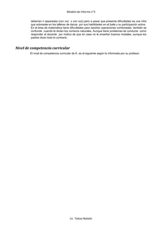 Modelo de Informe n°3
deberían ir separadas (con voz x con voz) pero a pesar que presenta dificultades es una niña
que sobresale en los talleres de danza por sus habilidades en el baile y su participación activa.
En el área de matemática tiene dificultades para resolver operaciones combinadas, también se
confunde cuando le dictan los números naturales. Aunque tiene problemas de conducta como
responder al docente por motivo de que en casa no le enseñan buenos modales, aunque los
padres dicen todo lo contrario.
Nivel de competencia curricular
El nivel de competencia curricular de K. es el siguiente según lo informado por su profesor:
Lic. Tolosa Natalia
 