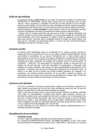 Modelo de Informe n°3
Estilo de aprendizaje
La estudiante adopta el estilo visual, ya que según la información recogida en el instrumento
ENTREVISTA AL PROFESOR, aprende mejor cuando hace uso del sentido visual, es decir
observa videos, esquemas, su naturaleza. Cuando lee un texto expresa lo que se imagina,
además le gusta trabajar con contenidos que sean entendibles para hacer mapas conceptuales,
le desagrada cuando solo le dictan por que se aburre y tiene que estar sometida a la escritura.
Además presenta un estilo kinestésico; porque disfruta mucho de las actividades practicas
como las manualidades, proyectos que requieran de visitas al campo, ejercicios físicos.
Trabaja mejor de manera grupal bien sea para que le ayuden en algunas dificultades que
presenta o porque se siente mejor acompañada y no sola le gusta trabajar con contenidos que
sean entretenidos como hacer esquemas con dibujos, escribir en papelotes, uso de material
para hacer adornos, canciones; pero le desagrada cuando se trabaja con textos amplios, que
tiene que ser sometidos a la comprensión lectora o a leer en voz alta. Cuando tiene algunas
dificultades consulta con el docente a cargo.
Contexto escolar
El docente utiliza metodología activa en el desarrollo de su trabajo curricular, rescata los
saberes previos de los alumnos al iniciar con sus clases, presenta material didáctico variado
para facilitar el aprendizaje de sus alumnos fomentando así un clima propicio para el
aprendizaje de sus alumnos a veces forma grupos heterogéneos, considerando los diferentes
intereses de los niños , lo que favorece el apoyo de los alumnos que tienen mejores niveles de
competencia y lógica maduración de aquellos que necesiten ayuda, lo cual incremente la
autoestima y enriquece los intercambios de experiencias, también la docente hace que
trabajen de manera individual para que desarrollen su autodisciplina y creatividad, para
satisfacer sus propios intereses, pero siempre se esta complementando colectivamente. En la
evaluación el docente hace uso de los instrumentos necesarios que le permitan medir al
alumno y las fallas que él ha tenido. Así tomará medidas correctivas con respecto a su
enseñanza, y los alumnos tomarán conciencia en lo que fallan y tratarán de mejorar. Los
instrumentos que se le aplica a la alumna que tiene dificultades es pruebas orales y fichas de
observación y cuando se trata de hacer lectura con fichas de lectura.
Contexto socio familiar
K vive en un ambiente en donde sus padres salen a trabajar en las mañanas y regresan en la
tarde debido a que laboran en la zona rural; como docentes de aula.es por eso es que sus
padres no pueden estar con ella todo el tiempo debido a su trabajo.
Falta un poco más de apoyo moral, ya que económicamente solventan sus gastos escolares
como pagar las mensualidades al colegio donde estudia, útiles escolares, uniforme, etc.
Asimismo los padres tienen buena disposición por asistir y colaborar con el aprendizaje de su
hija, pero la falta de tiempo les dificulta esto. Pero si tratan de apoyar a su hija en algunas
tareas que le dejan u otras dificultades, pero les falta apoyar constantemente porque ellos
tienen la obligación por velar por el bienestar educativo de su hija, porque de otra manera no va
a ver un progreso el avance pedagógico de su menor hija.
La niña interactúa con otros niños de su misma edad creciendo satisfactoriamente en un
ambiente social lleno de alegría.
Identificación de necesidades
INTERPRETACION
La niña K. según los resultados obtenidos en la prueba presenta lo siguiente:
En el aspecto de DISORTOGRAFIA VISUAL en cuanto a la copia en el Ord.- Cant. Letras
omite siete letras en las palabras como (tierra x tiera – desmentida x desmentía), y en cuanto a
Lic. Tolosa Natalia
 