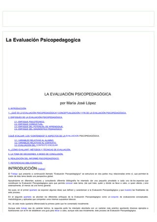  
La Evaluación Psicopedagogica
LA EVALUACIÓN PSICOPEDAGÓGICA
por María José López
0. INTRODUCCIÓN
1. ¿QUÉ ES LA EVALUACIÓN PSICOPEDAGÓGICA? CONCEPTUALIZACIÓN Y FIN DE LA EVALUACIÓN PSICOPEDAGÓGICA.
2. ENFOQUES DE LA EVALUACIÓN PSICOPEDAGÓGICA.
2.1. ENFOQUE PSICOTÉCNICO.
2.2. ENFOQUE CONDUCTUAL.
2.3. ENFOQUE DEL POTENCIAL DE APRENDIZAJE.
2.4. ENFOQUE DEL DIAGNÓSTICO PEDAGÓGICO
.
3.QUÉ EVALUAR: LOS "CONTENIDOS" O ASPECTOS DE LA EVALUACION PSICOPEDAGÓGICA.
3.1. VARIABLES RELATIVAS AL ALUMNO.
3.2. VARIABLES RELATIVAS AL CONTEXTO.
3.3. EVALUACIÓN DEL CONTEXTO ESCOLAR
4. ¿CÓMO EVALUAR?: MÉTODOS Y TÉCNICAS DE EVALUACIÓN.
5. LA TOMA DE DECISIONES: A MODO DE CONCLUSIÓN.
6. REALIZACIÓN DEL INFORME PSICOPEDAGÓGICO.
7. REFERENCIAS BIBLIOGRÁFICAS.
INTRODUCCIÓN [índice]
El Trabajo que presento a continuación llamado "Evaluación Psicopedagógica" se estructura en dos partes muy relacionadas entre sí, que permiten la
visión de éste tema desde una perspectiva global.
Apoyándome en diferentes autores y consultando diferente bibliografía he intentado dar una pequeña pincelada a cada uno de los aspectos que
constituyen la Evaluación Psicopedagógica para que permita conocer este tema, (de qué trata, quién y dónde se lleva a cabo, a quien afecta...) sino
extensamente, al menos de una forma general.
Así pues, en el primer apartado se exponen algunas ideas que definen y caracterizan a la Evaluación Psicopedagógica y que muestra las finalidades de
este proceso.
En el segundo apartado se abordan los diferentes enfoques de la Evaluación Psicopedagógica como un conjunto de evaluaciones conceptuales,
metodológicas y aplicadas que comparten unos mismos supuestos básicos.
Así, de este modo quedaría diferenciada la primera parte que he comentado inicialmente.
Aunque este trabajo sea de carácter teórico, la segunda parte he intentado abordarla con un carácter más práctico aportando diversos ejemplos e
ilustraciones con el fin de establecer una guía para llevar a cabo, aunque sólo sea inicialmente, este proceso de Evaluación Psicopedagógica.
 