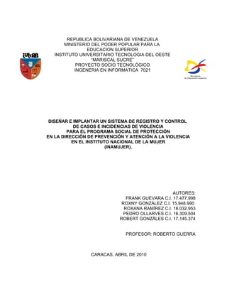REPUBLICA BOLIVARIANA DE VENEZUELA
       MINISTERIO DEL PODER POPULAR PARA LA
                EDUCACION SUPERIOR
   INSTITUTO UNIVERSITARIO TECNOLOGIA DEL OESTE
                  “MARISCAL SUCRE”
            PROYECTO SOCIO TECNOLÓGICO
           INGENERIA EN INFORMATICA 7021




 DISEÑAR E IMPLANTAR UN SISTEMA DE REGISTRO Y CONTROL
           DE CASOS E INCIDENCIAS DE VIOLENCIA
        PARA EL PROGRAMA SOCIAL DE PROTECCIÓN
EN LA DIRECCIÓN DE PREVENCIÓN Y ATENCIÓN A LA VIOLENCIA
          EN EL INSTITUTO NACIONAL DE LA MUJER
                        (INAMUJER).




                                                  AUTORES:
                               FRANK GUEVARA C.I. 17.477.998
                             ROXNY GONZÁLEZ C.I. 15.948.990
                              ROXANA RAMÍREZ C.I. 18.032.953
                              PEDRO OLLARVES C.I. 16.309.504
                            ROBERT GONZÁLES C.I. 17.145.374


                              PROFESOR: ROBERTO GUERRA



                 CARACAS, ABRIL DE 2010
 
