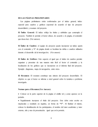 6
DE LAS PÁGINAS PRELIMINARES
Las páginas preliminares están conformadas por el índice general, índice
especial para cuadros y gráficos (opcional de acuerdo al tipo de proyecto
desarrollado) y resumen del proyecto.
El Índice General: El índice refleja los títulos y subtítulos que contempla el
proyecto. También le permite al lector ubicar, de acuerdo a la página, el contenido
que desea leer. (Ver anexos).
El Índice de Cuadros: el equipo de proyecto puede incorporar un índice aparte
con el contenido y N° de página donde se localizan las tablas o cuadros utilizados
durante el desarrollo de la investigación. (Ver anexos)
El Índice de Gráficos: Este aspecto al igual que el índice de cuadros permite
organizar y presentar de una manera más fácil al lector el contenido y la
localización de los gráficos que se incorporan en el informe final del proyecto.
Ejemplo: diagramas, mapa de navegación, entre otros.
El Resumen: El resumen constituye una síntesis del proyecto desarrollado. El
objetivo es que el lector se informe a nivel general sobre la temática o problema
investigado.
Normas para el Resumen (Ver Anexos):
 Colocar en la parte superior de la página el cintillo tal y como aparece en la
portada.
 Seguidamente incorpora el título del proyecto. Este debe estar escrito en
mayúsculas y resaltado en negritas, en forma de “V”. Al finalizar el mismo,
colocar la identificación de los participantes, el nombre del tutor académico y tutor
externo, año y mes de presentación. igual que en la portada.
 