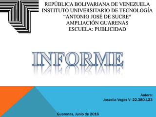 REPÚBLICA BOLIVARIANA DE VENEZUELA
INSTITUTO UNIVERSITARIO DE TECNOLOGÍA
“ANTONIO JOSÉ DE SUCRE“
AMPLIACIÓN GUARENAS
ESCUELA: PUBLICIDAD
Autora:
Josseila Vegas V- 22.380.123
Guarenas, Junio de 2016
 