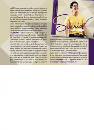 17
este CD foi preparado para alcançar vidas, levando a mensagem de
salvação e alegria encontrada em Deus. Além de Davi Fernandes,
Renato César, Anderson Freire, este CD conta com seis composições
próprias, que segundo o cantor, “cada uma delas retrata um mo-
mento específico e todas são frutos de um milagre que Deus fez em
mim. Não tinha este dom ou habilidade pra compor, mas coloquei
isso diante de Deus e venci.”
EmersonPinheirofoiescolhidoparaesteprojeto,porsuacarreiratão
próspera como produtor. Assinando grandes sucessos da atualidade,
o cantor Rodrigo Luz, confiou no talento e no trabalho do Emerson e
o resultado poderá ser confirmado nas doze faixas de Sorria.
TRAJETÓRIA - Rodrigo tem 29 anos, é casado e faz parte da
Igreja Presbiteriana Renovada de Aracaju. Seu primeiro CD - Pra
Todo Mundo Ouvir – foi lançado de forma independente em 2011
e teve a canção És Tudo Pra Mim entre as mais pedidas na progra-
mação de rádios de Sergipe, Espírito Santo e Bahia.
Seu ministério tem sido marcado por profundas experiências com
o Senhor, experiências essas que iniciaram quando ainda era uma
criança: “venho de uma família sem estrutura e arrasada emocio-
nalmente, com muitos traumas pelo fato de meu pai ser alcoólatra
e por minha mãe não ter suportado mais a situação e nossa famí-
lia ter se desmanchado. Um dia, através da minha avó, conheci a
Jesus e assim Deus me deu o dom de louvar. Comecei a cantar nas
igrejas. Com 09 anos eu fiz uma oração ao Senhor dizendo: “Pai,
como irei falar de algo que não vivo, que é a alegria em meu lar? Se
for a sua vontade que eu testemunhe pra toda
nação tudo que eu vivi, por favor, salve minha mãe, tire meu pai do
vício do álcool e salve-o também . O tempo foi passando e Deus foi
salvando um a um em minha família. Hoje, para glória do nome do
Senhor, toda minha família serve a Cristo. Meus pais são pastores e
eu sou ministro de louvor”, conta entusiasmado.
Seu site já está no ar (www.rodrigoluz.com.br), atualiza-
do com fotos, vídeos, testemunhos e depoimentos. Para contatos
e convites, os interessados poderão entrar em contato através dos
telefones (79) 9868-3570 e (79) 8855-1601 ou do e-mail
contato@rodrigoluzcantor.com.br.
 