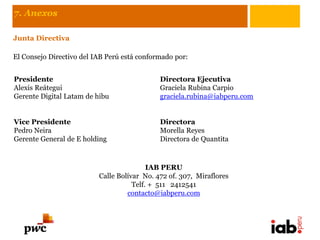 7. Anexos

Junta Directiva

El Consejo Directivo del IAB Perú está conformado por:


Presidente                                   Directora Ejecutiva
Alexis Reátegui                              Graciela Rubina Carpio
Gerente Digital Latam de hibu                graciela.rubina@iabperu.com


Vice Presidente                              Directora
Pedro Neira                                  Morella Reyes
Gerente General de E holding                 Directora de Quantita



                                          IAB PERU
                          Calle Bolívar No. 472 of. 307, Miraflores
                                     Telf. + 511 2412541
                                   contacto@iabperu.com
 