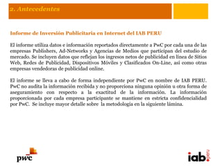 2. Antecedentes


Informe de Inversión Publicitaria en Internet del IAB PERU

El informe utiliza datos e información reportados directamente a PwC por cada una de las
empresas Publishers, Ad-Networks y Agencias de Medios que participan del estudio de
mercado. Se incluyen datos que reflejan los ingresos netos de publicidad en línea de Sitios
Web, Redes de Publicidad, Dispositivos Móviles y Clasificados On-Line, así como otras
empresas vendedoras de publicidad online.

El informe se lleva a cabo de forma independiente por PwC en nombre de IAB PERU.
PwC no audita la información recibida y no proporciona ninguna opinión u otra forma de
aseguramiento con respecto a la exactitud de la información. La información
proporcionada por cada empresa participante se mantiene en estricta confidencialidad
por PwC. Se incluye mayor detalle sobre la metodología en la siguiente lámina.
 