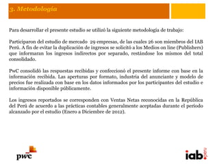 3. Metodología


Para desarrollar el presente estudio se utilizó la siguiente metodología de trabajo:

Participaron del estudio de mercado 29 empresas, de las cuales 26 son miembros del IAB
Perú. A fin de evitar la duplicación de ingresos se solicitó a los Medios on line (Publishers)
que informaran los ingresos indirectos por separado, restándose los mismos del total
consolidado.

PwC consolidó las respuestas recibidas y confeccionó el presente informe con base en la
información recibida. Las aperturas por formato, industria del anunciante y modelo de
precios fue realizada con base en los datos informados por los participantes del estudio e
información disponible públicamente.

Los ingresos reportados se corresponden con Ventas Netas reconocidas en la República
del Perú de acuerdo a las prácticas contables generalmente aceptadas durante el período
alcanzado por el estudio (Enero a Diciembre de 2012).
 