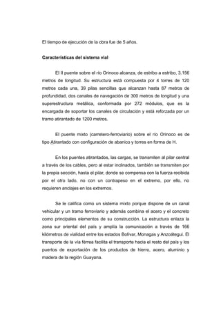 El tiempo de ejecución de la obra fue de 5 años.
Características del sistema vial
El II puente sobre el río Orinoco alcanza, de estribo a estribo, 3.156
metros de longitud. Su estructura está compuesta por 4 torres de 120
metros cada una, 39 pilas sencillas que alcanzan hasta 87 metros de
profundidad, dos canales de navegación de 300 metros de longitud y una
superestructura metálica, conformada por 272 módulos, que es la
encargada de soportar los canales de circulación y está reforzada por un
tramo atirantado de 1200 metros.
El puente mixto (carretero-ferroviario) sobre el río Orinoco es de
tipo Atirantado con configuración de abanico y torres en forma de H.
En los puentes atirantados, las cargas, se transmiten al pilar central
a través de los cables, pero al estar inclinados, también se transmiten por
la propia sección, hasta el pilar, donde se compensa con la fuerza recibida
por el otro lado, no con un contrapeso en el extremo, por ello, no
requieren anclajes en los extremos.
Se le califica como un sistema mixto porque dispone de un canal
vehicular y un tramo ferroviario y además combina el acero y el concreto
como principales elementos de su construcción. La estructura enlaza la
zona sur oriental del país y amplía la comunicación a través de 166
kilómetros de vialidad entre los estados Bolívar, Monagas y Anzoátegui. El
transporte de la vía férrea facilita el transporte hacia el resto del país y los
puertos de exportación de los productos de hierro, acero, aluminio y
madera de la región Guayana.
 