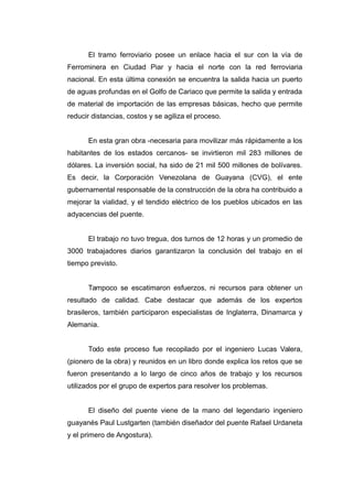El tramo ferroviario posee un enlace hacia el sur con la vía de
Ferrominera en Ciudad Piar y hacia el norte con la red ferroviaria
nacional. En esta última conexión se encuentra la salida hacia un puerto
de aguas profundas en el Golfo de Cariaco que permite la salida y entrada
de material de importación de las empresas básicas, hecho que permite
reducir distancias, costos y se agiliza el proceso.
En esta gran obra -necesaria para movilizar más rápidamente a los
habitantes de los estados cercanos- se invirtieron mil 283 millones de
dólares. La inversión social, ha sido de 21 mil 500 millones de bolívares.
Es decir, la Corporación Venezolana de Guayana (CVG), el ente
gubernamental responsable de la construcción de la obra ha contribuido a
mejorar la vialidad, y el tendido eléctrico de los pueblos ubicados en las
adyacencias del puente.
El trabajo no tuvo tregua, dos turnos de 12 horas y un promedio de
3000 trabajadores diarios garantizaron la conclusión del trabajo en el
tiempo previsto.
Tampoco se escatimaron esfuerzos, ni recursos para obtener un
resultado de calidad. Cabe destacar que además de los expertos
brasileros, también participaron especialistas de Inglaterra, Dinamarca y
Alemania.
Todo este proceso fue recopilado por el ingeniero Lucas Valera,
(pionero de la obra) y reunidos en un libro donde explica los retos que se
fueron presentando a lo largo de cinco años de trabajo y los recursos
utilizados por el grupo de expertos para resolver los problemas.
El diseño del puente viene de la mano del legendario ingeniero
guayanés Paul Lustgarten (también diseñador del puente Rafael Urdaneta
y el primero de Angostura).
 