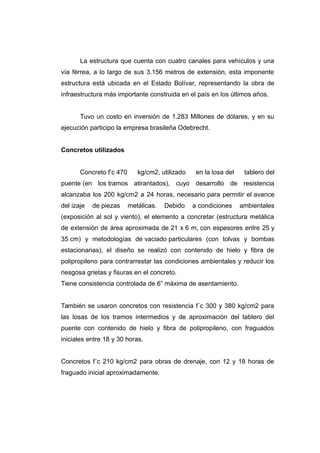La estructura que cuenta con cuatro canales para vehículos y una
vía férrea, a lo largo de sus 3.156 metros de extensión, esta imponente
estructura está ubicada en el Estado Bolívar, representando la obra de
infraestructura más importante construida en el país en los últimos años.
Tuvo un costo en inversión de 1.283 Millones de dólares, y en su
ejecución participo la empresa brasileña Odebrecht.
Concretos utilizados
Concreto f’c 470 kg/cm2, utilizado en la losa del tablero del
puente (en los tramos atirantados), cuyo desarrollo de resistencia
alcanzaba los 200 kg/cm2 a 24 horas, necesario para permitir el avance
del izaje de piezas metálicas. Debido a condiciones ambientales
(exposición al sol y viento), el elemento a concretar (estructura metálica
de extensión de área aproximada de 21 x 6 m, con espesores entre 25 y
35 cm) y metodologías de vaciado particulares (con tolvas y bombas
estacionarias), el diseño se realizó con contenido de hielo y fibra de
polipropileno para contrarrestar las condiciones ambientales y reducir los
riesgosa grietas y fisuras en el concreto.
Tiene consistencia controlada de 6” máxima de asentamiento.
También se usaron concretos con resistencia f´c 300 y 380 kg/cm2 para
las losas de los tramos intermedios y de aproximación del tablero del
puente con contenido de hielo y fibra de polipropileno, con fraguados
iniciales entre 18 y 30 horas.
Concretos f´c 210 kg/cm2 para obras de drenaje, con 12 y 18 horas de
fraguado inicial aproximadamente.
 