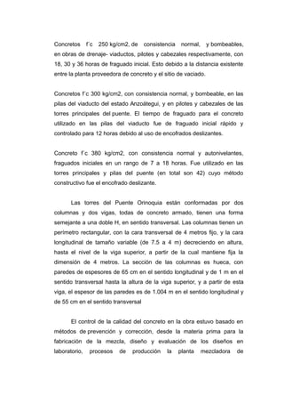 Concretos f´c 250 kg/cm2, de consistencia normal, y bombeables,
en obras de drenaje- viaductos, pilotes y cabezales respectivamente, con
18, 30 y 36 horas de fraguado inicial. Esto debido a la distancia existente
entre la planta proveedora de concreto y el sitio de vaciado.
Concretos f´c 300 kg/cm2, con consistencia normal, y bombeable, en las
pilas del viaducto del estado Anzoátegui, y en pilotes y cabezales de las
torres principales del puente. El tiempo de fraguado para el concreto
utilizado en las pilas del viaducto fue de fraguado inicial rápido y
controlado para 12 horas debido al uso de encofrados deslizantes.
Concreto f´c 380 kg/cm2, con consistencia normal y autonivelantes,
fraguados iniciales en un rango de 7 a 18 horas. Fue utilizado en las
torres principales y pilas del puente (en total son 42) cuyo método
constructivo fue el encofrado deslizante.
Las torres del Puente Orinoquia están conformadas por dos
columnas y dos vigas, todas de concreto armado, tienen una forma
semejante a una doble H, en sentido transversal. Las columnas tienen un
perímetro rectangular, con la cara transversal de 4 metros fijo, y la cara
longitudinal de tamaño variable (de 7.5 a 4 m) decreciendo en altura,
hasta el nivel de la viga superior, a partir de la cual mantiene fija la
dimensión de 4 metros. La sección de las columnas es hueca, con
paredes de espesores de 65 cm en el sentido longitudinal y de 1 m en el
sentido transversal hasta la altura de la viga superior, y a partir de esta
viga, el espesor de las paredes es de 1.004 m en el sentido longitudinal y
de 55 cm en el sentido transversal
El control de la calidad del concreto en la obra estuvo basado en
métodos de prevención y corrección, desde la materia prima para la
fabricación de la mezcla, diseño y evaluación de los diseños en
laboratorio, procesos de producción la planta mezcladora de
 