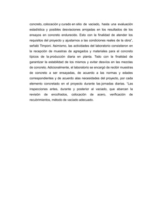 concreto, colocación y curado en sitio de vaciado, hasta una evaluación
estadística y posibles desviaciones arrojadas en los resultados de los
ensayos en concreto endurecido. Esto con la finalidad de atender los
requisitos del proyecto y ajustarnos a las condiciones reales de la obra”,
señaló Timponi. Asimismo, las actividades del laboratorio consistieron en
la recepción de muestras de agregados y materiales para el concreto
típicos de la producción diaria en planta. Todo con la finalidad de
garantizar la estabilidad de los mismos y evitar desvíos en las mezclas
de concreto. Adicionalmente, el laboratorio se encargó de recibir muestras
de concreto a ser ensayadas, de acuerdo a las normas y edades
correspondientes y de acuerdo alas necesidades del proyecto, por cada
elemento concretado en el proyecto durante las jornadas diarias. “Las
inspecciones antes, durante y posterior al vaciado, que abarcan la
revisión de encofrados, colocación de acero, verificación de
recubrimientos, método de vaciado adecuado.
 