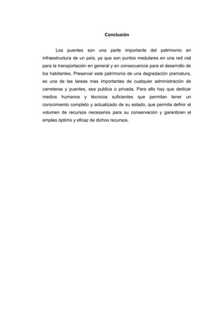 Conclusión
Los puentes son una parte importante del patrimonio en
infraestructura de un país, ya que son puntos medulares en una red vial
para la transportación en general y en consecuencia para el desarrollo de
los habitantes. Preservar este patrimonio de una degradación prematura,
es una de las tareas mas importantes de cualquier administración de
carreteras y puentes, sea publica o privada. Para ello hay que dedicar
medios humanos y técnicos suficientes que permitan tener un
conocimiento completo y actualizado de su estado, que permita definir el
volumen de recursos necesarios para su conservación y garanticen el
empleo óptimo y eficaz de dichos recursos.
 