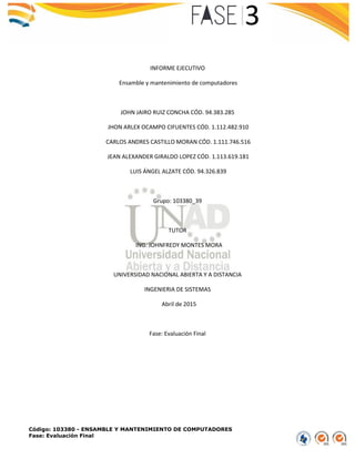 Código: 103380 - ENSAMBLE Y MANTENIMIENTO DE COMPUTADORES
Fase: Evaluación Final
INFORME EJECUTIVO
Ensamble y mantenimiento de computadores
JOHN JAIRO RUIZ CONCHA CÓD. 94.383.285
JHON ARLEX OCAMPO CIFUENTES CÓD. 1.112.482.910
CARLOS ANDRES CASTILLO MORAN CÓD. 1.111.746.516
JEAN ALEXANDER GIRALDO LOPEZ CÓD. 1.113.619.181
LUIS ÁNGEL ALZATE CÓD. 94.326.839
Grupo: 103380_39
TUTOR
ING. JOHNFREDY MONTES MORA
UNIVERSIDAD NACIONAL ABIERTA Y A DISTANCIA
INGENIERIA DE SISTEMAS
Abril de 2015
Fase: Evaluación Final
 