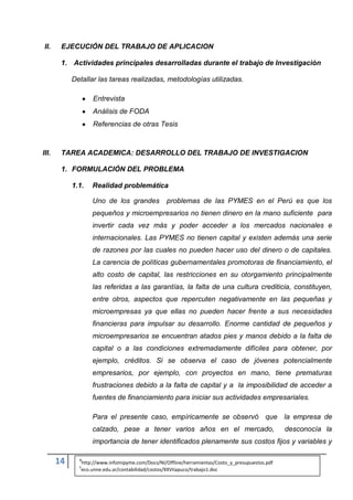 II.    EJECUCIÓN DEL TRABAJO DE APLICACION

        1. Actividades principales desarrolladas durante el trabajo de Investigación

            Detallar las tareas realizadas, metodologías utilizadas.

                   Entrevista
                   Análisis de FODA
                   Referencias de otras Tesis



III.    TAREA ACADEMICA: DESARROLLO DEL TRABAJO DE INVESTIGACION

        1. FORMULACIÓN DEL PROBLEMA

            1.1.   Realidad problemática

                   Uno de los grandes             problemas de las PYMES en el Perú es que los
                   pequeños y microempresarios no tienen dinero en la mano suficiente para
                   invertir cada vez más y poder acceder a los mercados nacionales e
                   internacionales. Las PYMES no tienen capital y existen además una serie
                   de razones por las cuales no pueden hacer uso del dinero o de capitales.
                   La carencia de políticas gubernamentales promotoras de financiamiento, el
                   alto costo de capital, las restricciones en su otorgamiento principalmente
                   las referidas a las garantías, la falta de una cultura crediticia, constituyen,
                   entre otros, aspectos que repercuten negativamente en las pequeñas y
                   microempresas ya que ellas no pueden hacer frente a sus necesidades
                   financieras para impulsar su desarrollo. Enorme cantidad de pequeños y
                   microempresarios se encuentran atados pies y manos debido a la falta de
                   capital o a las condiciones extremadamente difíciles para obtener, por
                   ejemplo, créditos. Si se observa el caso de jóvenes potencialmente
                   empresarios, por ejemplo, con proyectos en mano, tiene prematuras
                   frustraciones debido a la falta de capital y a la imposibilidad de acceder a
                   fuentes de financiamiento para iniciar sus actividades empresariales.

                   Para el presente caso, empíricamente se observó que la empresa de
                   calzado, pese a tener varios años en el mercado,                              desconocía la
                   importancia de tener identificados plenamente sus costos fijos y variables y

       14     4
              5
               http://www.infomipyme.com/Docs/NI/Offline/herramientas/Costo_y_presupuestos.pdf
               eco.unne.edu.ar/contabilidad/costos/XXVIiapuco/trabajo1.doc
 