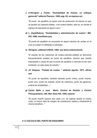 c) C.Horngren y Foster, “Contabilidad de Costos, un enfoque
           gerencial” editorial Pearson, 1999, pág. 62, se expresa así,

           “El punto de equilibrio es aquel nivel de producción de bienes en que
           se igualan los ingresos totales y los costos totales, esto es, en donde el
           ingreso de operación es igual a cero.”

        d) L. GayleRaibum, ”Contabilidad y administración de costos”, MG.
           Hill, 1999, manifiesta que,

           “El punto de equilibrio se encuentra en aquel volumen de ventas en el
           cual no existen ni utilidades ni pérdidas.

        e) Horngren, editorial UTEHA, 1969. nos decía anteriormente,

          “El estudio de las relaciones de costos-volumen-utilidad se denomina
          frecuentemente análisis de punto de equilibrio, término que resulta
          inapropiado a causa de que el punto de equilibrio a menudo es tan solo
          incidental en esta clase de estudio.”

        f) JC Vázquez, ”Tratado de costos, ” editorial Aguilar, 1971, afirma
           que

          “El punto de equilibrio, también llamado punto crítico, punto muerto,
          punto cero, punto de empate, punto de cobertura, punto de ganancia,
          umbral de rentabilidad,...”

        g) Carlos Mallo y José           Merlo, Control de Gestión y Control
           Presupuestario, edit. Mac Graw Hill, 1995, expone:

           “El punto muerto supone que cada u.m. de ingreso tendrá el mismo
           costo, el mismo ratio de margen de contribución relativo y finalmente el
           mismo beneficio..."




     3.1.2 CÁLCULO DEL PUNTO DE EQUILIBRIO


17
 
