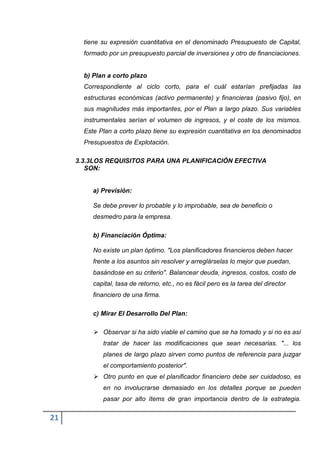 tiene su expresión cuantitativa en el denominado Presupuesto de Capital,
       formado por un presupuesto parcial de inversiones y otro de financiaciones.


       b) Plan a corto plazo
       Correspondiente al ciclo corto, para el cuál estarían prefijadas las
       estructuras económicas (activo permanente) y financieras (pasivo fijo), en
       sus magnitudes más importantes, por el Plan a largo plazo. Sus variables
       instrumentales serían el volumen de ingresos, y el coste de los mismos.
       Este Plan a corto plazo tiene su expresión cuantitativa en los denominados
       Presupuestos de Explotación.

     3.3.3LOS REQUISITOS PARA UNA PLANIFICACIÓN EFECTIVA
        SON:


          a) Previsión:

          Se debe prever lo probable y lo improbable, sea de beneficio o
          desmedro para la empresa.

          b) Financiación Óptima:

          No existe un plan óptimo. "Los planificadores financieros deben hacer
          frente a los asuntos sin resolver y arreglárselas lo mejor que puedan,
          basándose en su criterio". Balancear deuda, ingresos, costos, costo de
          capital, tasa de retorno, etc., no es fácil pero es la tarea del director
          financiero de una firma.

          c) Mirar El Desarrollo Del Plan:

           Observar si ha sido viable el camino que se ha tomado y si no es así
             tratar de hacer las modificaciones que sean necesarias. "... los
             planes de largo plazo sirven como puntos de referencia para juzgar
             el comportamiento posterior".
           Otro punto en que el planificador financiero debe ser cuidadoso, es
             en no involucrarse demasiado en los detalles porque se pueden
             pasar por alto ítems de gran importancia dentro de la estrategia.

21
 