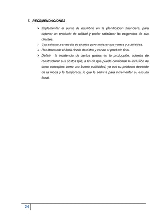 7. RECOMENDACIONES

      Implementar el punto de equilibrio en la planificación financiera, para
        obtener un producto de calidad y poder satisfacer las exigencias de sus
        clientes.
      Capacitarse por medio de charlas para mejorar sus ventas y publicidad.
      Reestructurar el área donde muestra y vende el producto final.
      Definir      la incidencia de ciertos gastos en la producción, además de
        reestructurar sus costos fijos, a fin de que pueda considerar la inclusión de
        otros conceptos como una buena publicidad, ya que su producto depende
        de la moda y la temporada, lo que le serviría para incrementar su escudo
        fiscal.




24
 