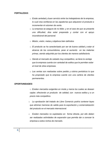 FORTALEZAS:

              o Existe seriedad y buen servicio entre los trabajadores de la empresa,
                  lo cual crea confianza en las zapaterías que adquieren el producto e
                  incrementar el volumen de venta.
              o La empresa se asegura de no fallar, y en el caso de que se presente
                  una dificultad, dice estar preparada y contar con el apoyo
                  incondicional del personal.

              o Misión, visión, metas y objetivos bien definidos

              o El producto se ha caracterizado por ser de buena calidad y estar al
                  alcance de los consumidores, pese al aumento         en las materias
                  primas, siendo adquirido por los clientes de manera satisfactoria.

              o Siendo el mercado de calzado muy competitivo, se tiene la ventaja
                  que la empresa cuenta con variedad de estilos que le permiten estar
                  al nivel de otras empresas.

              o Las ventas son realizadas sobre pedido y cobros periódicos lo que
                  ha propiciado que la empresa cuente con una cartera de clientes
                  permanentes.

OPORTUNIDADES:

              o Existen mercados exigentes en moda y marca los cuales se desean
              captar, ofreciendo un producto de calidad, con nuevos estilos y a un
              precio más competitivo.

              o   La aprobación del tratado de Libre Comercio podría contener leyes
              que eliminen barreras de salida para la exportación y comercialización
              del producto en el mercado internacional.

              o   Existen mercados no explotados en forma directa, por ello deben
              ser realizadas actividades de expansión que permita dar a conocer la
              empresa a estos nichos de mercado.



  6
 
