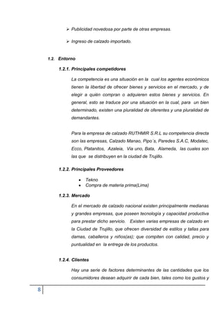  Publicidad novedosa por parte de otras empresas.

             Ingreso de calzado importado.


    1.2. Entorno

        1.2.1. Principales competidores

              La competencia es una situación en la cual los agentes económicos
              tienen la libertad de ofrecer bienes y servicios en el mercado, y de
              elegir a quién compran o adquieren estos bienes y servicios. En
              general, esto se traduce por una situación en la cual, para un bien
              determinado, existen una pluralidad de oferentes y una pluralidad de
              demandantes.


              Para la empresa de calzado RUTHMIR S.R.L su competencia directa
              son las empresas, Calzado Manao, Pipo´s, Paredes S.A.C, Modatec,
              Ecco, Platanitos, Azaleia, Via uno, Bata, Alameda, las cuales son
              las que se distribuyen en la ciudad de Trujillo.

        1.2.2. Principales Proveedores

                     Tekno
                     Compra de materia prima(Lima)

        1.2.3. Mercado

              En el mercado de calzado nacional existen principalmente medianas
              y grandes empresas, que poseen tecnología y capacidad productiva
              para prestar dicho servicio. Existen varias empresas de calzado en
              la Ciudad de Trujillo, que ofrecen diversidad de estilos y tallas para
              damas, caballeros y niños(as); que compiten con calidad, precio y
              puntualidad en la entrega de los productos.


        1.2.4. Clientes

              Hay una serie de factores determinantes de las cantidades que los
              consumidores desean adquirir de cada bien, tales como los gustos y

8
 