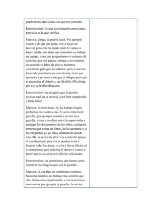 puede tomar decisiones sin que nos consulte.
Entrevistador: Es una participación entre todas,
pero ella es la que verifica
Maestra: dirige, se podría decir. Por ejemplo
vamos a dirigir una junta, voy a hacer tal
festival pero ella no puede decir lo vamos a
hacer tal día, nos tiene que consultar, se trabaja
en equipo, tiene que preguntarnos si estamos de
acuerdo, que nos parece, porque si no estamos
de acuerdo su labor de ella es hacernos
conciencia para que accedamos, pero si aun así
haciendo conciencia no accedemos, tiene que
aprender a ser neutra sin que te obligue pero que
te encamine al objetivo, ser flexible. Ella dirige
por eso se le dice directora.
Entrevistador: me imagino que la gestión
escolar aquí en la escuela ¿está bien organizada
y tiene todo?
Maestra: si, tiene todo. No ha habido ningún
problema en cuanto a eso. A veces entra la de
guardia, por ejemplo cuando a mí me toca
guardia, viene y me dice voy a la supervisión a
entregar los documentos de los niños, cualquier
persona que venga de libros, de la secretaria y si
me preguntan yo ya estoy enterada de donde
esta ella. A veces me dice voy a solicitar apoyo
al ayuntamiento para ver si pueden venir a
limpiar todas las áreas, va ella a llevar oficios al
ayuntamiento para solicitar el apoyo o vamos a
hacer una visita al aviario ella las solicitudes.
Entrevistador: las comisiones que tienen como
maestras me imagino que son la guardia…
Maestra: si, ese tipo de comisiones tenemos.
Nosotras tenemos un trabajo más sencillo que
ella. Somos un complemento, a veces tenemos
comisiones por ejemplo la guardia, la cocina,
 