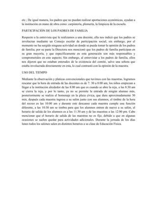 etc.; De igual manera, los padres que no puedan realizar aportaciones económicas, ayudan a
la institución en mano de obra como: carpintería, plomería, la limpieza de la escuela.
PARTICIPACIÓN DE LOS PADRES DE FAMILIA
Respecto a la entrevista que le realizamos a una docente, ella nos indicó que los padres se
involucran mediante un Consejo escolar de participación social; sin embargo, por el
momento no ha surgido ninguna actividad en donde se pueda tomar la opinión de los padres
de familia; por su parte la Directora nos mencionó que los padres de familia participan en
su gran mayoría, y que específicamente en esta generación son más responsables y
comprometidos en este aspecto; Sin embargo, al entrevistar a los padres de familia, ellos
nos dijeron que no estaban enterados de la existencia del comité, salvo una señora que
estaba involucrada directamente en esta, lo cual contrastó con la opinión de la maestra.
USO DEL TIEMPO
Mediante la observación y platicas convencionales que tuvimos con las maestras, logramos
rescatar que la hora de entrada de las docentes es de 7: 30 a 8:00 am, los niños empiezan a
llegar a la institución alrededor de las 8:00 am que es cuando se abre la reja, a las 8:30 am
se cierra la reja, y por lo tanto, ya no se permite la entrada de ningún alumno más,
posteriormente se realiza el homenaje en la plaza cívica, que dura aproximadamente 30
min, después cada maestra ingresa a su salón junto con sus alumnos, el timbre de la hora
del recreo es las 10:00 am y durante este descanso cada maestra cumple una función
diferente, a las 10:30 am se timbra para que los alumnos entren de nuevo a su salón, el
horario de salida de los alumnos es a las 11:30 am y de las maestras a las 12:00 pm. Cabe
mencionar que el horario de salida de las maestras no es fijo, debido a que en algunas
ocasiones se suelen quedar para actividades adicionales. Durante la jornada de los días
lunes todos los salones salen en distintos horarios a su clase de Educación Física.
 