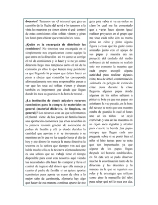 docentes? Tenemos un rol semanal que gira en
cuestión de la flecha del reloj y lo tenemos a la
vista las maestras ya tienen ahora si qué control
de estas comisiones ellas solitas vienen y giran
los lunes para checar que comisión les toca.
¿Quién es la encargada de distribuir las
comisiones? No tenemos una encargada en si
simplemente nos organizamos como equipo la
que entra en la dirección así ve como se corrige
el rol de comisiones y lo hace y si no yo como
directora llego más temprano corro el rol de la
comisión ya ellas lo que tienen muy pendiente
es que llegando lo primero que deben hacer es
pasar a checar que comisión les corresponde
afortunadamente son muy responsables pasan a
ver que les toca así solitas vienen y checan
también es importante que desde que llegan
donde les toca su guardia en la hora de recesó .
¿La institución de donde adquiere recursos
económicos para la compra de materiales en
general (material didáctico, de limpieza, en
general)? Los recursos con las que solventamos
el plantel viene de los padres de familia hacen
una aportación económica que ellos acuerdan en
la primera reunión general de asociación de
padres de familia y allí es donde deciden la
cantidad que aportan y si se incrementa o se
mantiene en lo que se ha pagado hasta el día de
hoy y ese dinero lo maneja la mesa directiva la
tesorera es la señora que siempre ven acá que
habla mucho ella es la tesorera afortunadamente
es una señora que no trabaja tiene el tiempo
disponible para estar con nosotros aquí viendo
las necesidades ella hace las comprar y lleva el
control de ingreso del dinero que ella maneja y
cuanto el padre de familia si no quiere aportar
económico pues aporta en mano de obra a lo
mejor sabe de carpintería, plomería hay algo
que hacer de esa manera continua aparte de eso
guía para saber si va en orden su
clase lo cual me ha comentado
que a veces hace ajustes igual
realizan proyectos en el grupo que
me toco cada niño con su mama
pinto un cubo y pinto alguna
figura o cosas que les guste como
animales junto con el apoyo de
sus papas y maestra era un
proyecto del cuidado del medio
ambiente de tal manera se realizó
esto me comento la maestra que
cada grupo escogió alguna
actividad para realizar algunos
como tala de árbol ,contaminación
,animales en peligro de extinción
entre otros durante la clase
llegaron algunos papas donde
algunos de los niños salieron a
pintar su bote ya que sus papas no
asistieron la vez pasada ,en la hora
del receso se notó que una maestra
estaba de guardia lo cual el lunes
uno de los niños se cayó
corriendo y una de las maestras en
su cajón saco algodón y alcohol
para curarle la herida ,los papas
siempre que llegan cada uno
pregunta sobre si se portó bien el
niño si hiso tareas pero se nota
que son impuntuales ya que
alguno de los papas llegan
después del horario establecidos,
en fin esta vez se pudo observar
mucho la coordinación tanto de la
directora y las docentes y la
manera en la que se reparten sus
roles y la estrategia que utilizan
como girar la manecilla del reloj
para saber qué rol le toca ese día,
 