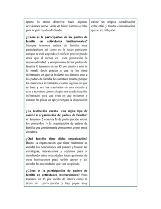 aparte la mesa directiva hace algunas
actividades como venta de bazar ,kermes o rifas
para seguir recabando fondo .
¿Cómo es la participación de los padres de
familia en actividades institucionales?
Siempre tenemos padres de familia muy
participativos así como no le haces participar
aunque se esté cayendo el edificio pero te puedo
decir que al menos en esta generación la
responsabilidad y compromiso de los padres de
familia lo tenemos en un 85 por ciento y esto te
lo puedo decir gracias a que se les tiene
informados en que se invierte sus dineros esto a
los padres de familia les satisface mucho porque
les mantienes informados cuanto ingresa en que
se basa y ven los resultados en esta escuela y
esto a nosotros como colegio nos ayuda tenerlos
informados para que vean en que invierten y
cuando les pidas un apoyo tengan la disposición
.
¿La institución cuenta con algún tipo de
comité u organización de padres de familia?
si tenemos 2 comités la de participación social
los conocidos y la organización de padres de
familia que comúnmente conocemos como mesa
directiva.
¿Qué función tiene dicha organización?
Bueno la organización que tiene realmente es
atender las necesidades del plantel y buscar las
estrategias, mecanismos y recursos para ir
atendiendo estas necesidades hacer gestiones de
otras instituciones para recibir apoyo y así
atender las necesidades que van surgiendo.
¿Cómo es la participación de padres de
familia en actividades institucionales? Pues
tenemos un 85 por ciento de interés como te
decía de participación y hay papas muy
existe un amplia coordinación
entre ellas y mucha comunicación
que se ve reflejado.
 