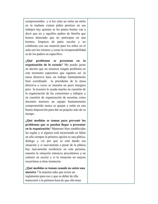 comprometidos y si los citas un ratito un ratito
en la mañana vienen piden permiso en sus
trabajos hay quienes se les pintes bonito van a
decir que no y aquellos padres de familia que
hemos detectado que no participan en una
kermes, limpieza de patio escolar y no
colaboran con sus material para los niños en el
aula son los mismos y como la irresponsabilidad
es de los padres en específico.
¿Qué problemas se presentan en la
organización de la escuela? Me puedo jactar
en decirte que no tenemos ningún problema en
este momento esperemos que sigamos así ,la
mesa directiva hace un trabajo bastantemente
bien coordinado la presidenta de la mesa
directiva a veces se muestra un poco insegura
pero la tesorera le ayuda mucho en cuestión de
la organización de las comisiones y trabajos y
en cuestión de organización de nosotras como
docentes tenemos un equipo bastantemente
comprometido nunca se quejan y están en una
buena disposición para dar un poquito más de su
tiempo .
¿Qué medidas se toman para prevenir los
problemas que se puedan llegar a presentar
en la organización? Mantener bien establecidas
las reglas y si alguien está incurriendo en faltar
en ella siempre la primera opción es una plática,
dialogo y ver por qué se está dando esa
situación y si nuevamente a pesar de la plática
hay nuevamente residencia en esta persona,
maestra la situación entonces procedemos a un
exhorto en escrito y si la situación no mejora
recurrimos a otras instancias
¿Qué medidas se toman cuando no asiste una
maestra ? la maestra sabe que existe un
reglamento para eso y que su deber de ella
transcurrir a la primera hora de que ella tiene
 
