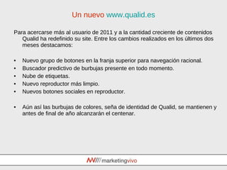 Un nuevo  www.qualid.es Para acercarse más al usuario de 2011 y a la cantidad creciente de contenidos Qualid ha redefinido su site. Entre los cambios realizados en los últimos dos meses destacamos: Nuevo grupo de botones en la franja superior para navegación racional. Buscador predictivo de burbujas presente en todo momento. Nube de etiquetas. Nuevo reproductor más limpio. Nuevos botones sociales en reproductor. Aún así las burbujas de colores, seña de identidad de Qualid, se mantienen y antes de final de año alcanzarán el centenar. 
