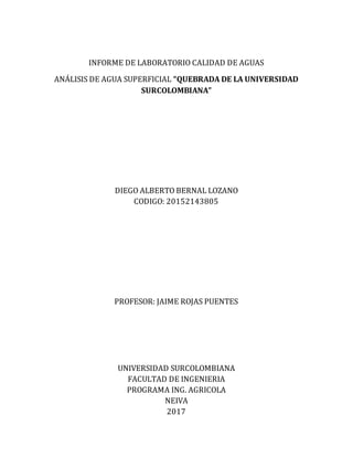 INFORME DE LABORATORIO CALIDAD DE AGUAS
ANÁLISIS DE AGUA SUPERFICIAL “QUEBRADA DE LA UNIVERSIDAD
SURCOLOMBIANA”
DIEGO ALBERTO BERNAL LOZANO
CODIGO: 20152143805
PROFESOR: JAIME ROJAS PUENTES
UNIVERSIDAD SURCOLOMBIANA
FACULTAD DE INGENIERIA
PROGRAMA ING. AGRICOLA
NEIVA
2017
 