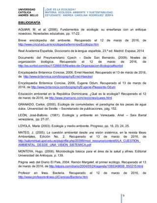 UNIVERSIDAD
CATÓLICA
ANDRÉS BELLO
¿QUÉ ES LA ECOLOGÍA?
MATERIA: ECOLOGÍA AMBIENTE Y SUSTENTABILIDAD
ESTUDIANTE: ANDREA CAROLINA RODRÍGUEZ ZERPA
9
BIBLIOGRAFÍA
AGUIAR; M. et al. (2006). Fundamentos de ecología: su enseñanza con un enfoque
novedoso. Novedades educativas, pp. 17-22.
Breve enciclopedia del ambiente. Recuperado el 12 de marzo de 2016, de
http://www.cricyt.edu.ar/enciclopedia/terminos/Ecologia.htm
Real Academia Española, Diccionario de la lengua española, 23.ª ed. Madrid: Espasa, 2014
Documento del Preuniversitario Cpech – Sede San Bernardo. (2009). Niveles de
organización biológica. Recuperado el 12 de marzo de 2016, de
http://es.scribd.com/doc/17286818/Niveles-de-Organizacion-Biologica#scribd
Encyclopædia Britannica Concise, 2006, Ernst Haeckel. Recuperado el 13 de marzo de 2016,
de http://www.britannica.com/biography/Ernst-Haeckel
Encyclopædia Britannica Concise, 2006, Eugene Odum. Recuperado el 13 de marzo de
2016, de http://www.britannica.com/biography/Eugene-Pleasants-Odum
Educación ambiental en la República Dominicana. ¿Qué es la ecología? Recuperado el 12
de marzo de 2016, de http://www.jmarcano.com/nociones/quees.html
GRANADO, Carlos. (2000). Ecología de comunidades: el paradigma de los peces de agua
dulce. Universidad de Sevilla – Secretariado de publicaciones, pág. 152.
LEÓN, José-Balbino. (1981). Ecología y ambiente en Venezuela. Ariel – Seix Barral
venezolana, pp. 27-37.
LOYOLA, María (2003). Ecología y medio ambiente. Progreso, pp. 16, 23, 24, 25.
MATEO, J. (2005). La cuestión ambiental desde una visión sistémica, en la revista Ideas
Ambientales, Edición No. 2. Recuperado el 13 de marzo de 2016, de
http://salonvirtual.upel.edu.ve/pluginfile.php/20399/mod_resource/content/0/LA_CUESTION_
AMBIENTAL_DESDE_UNA_VISION_SISTEMICA.pdf
MONTOYA, Hugo. (2008). Microbiología básica para el área de la salud y afines. Editorial
Universidad de Antioquia, p. 139.
Página web del Diario El País, 2004. Ramón Margalef, el primer ecólogo. Recuperado el 13
de marzo de 2016, de http://elpais.com/diario/2004/05/24/agenda/1085349608_850215.html
Profesor en línea. Bacteria. Recuperado el 12 de marzo de 2016, de
http://www.profesorenlinea.cl/Ciencias/Bacteria.htm
 