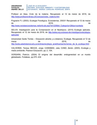 UNIVERSIDAD
CATÓLICA
ANDRÉS BELLO
¿QUÉ ES LA ECOLOGÍA?
MATERIA: ECOLOGÍA AMBIENTE Y SUSTENTABILIDAD
ESTUDIANTE: ANDREA CAROLINA RODRÍGUEZ ZERPA
10
Profesor en línea. Ciclo de la materia. Recuperado el 12 de marzo de 2016, de
http://www.profesorenlinea.cl/Ciencias/ciclos_materia.htm
Puignaire F.I. (2003). Ecología Fisiológica. Ecosistemas. 2003/1 Recuperado el 12 de marzo
de 2016, de
http://www.revistaecosistemas.net/articulo.asp?Id=228&Id_Categoria=2&tipo=portada
SELVA: Investigación para la Conservación en el Neotrópico. (2015) Ecología aplicada.
Recuperado el 12 de marzo de 2016, de http://selva.org.co/areas-de-investigacion/ecologia-
aplicada/
Universidad Santo Tomás – Educación abierta y a distancia. Ecología. Recuperado el 12 de
marzo de 2016, de
http://soda.ustadistancia.edu.co/enlinea/ecologia_janethcamacho/ramas_de_la_ecologa.html
VALVERDE, Teresa; MEAVE, Jorge; CARABIAS, Julia; CANO, Zenón. (2005). Ecología y
medio ambiente. Pearson Educación, pp. 2, 104.
VERGARA, Patricio. (2004) El enigma del desarrollo: endogeneidad en un mundo
globalizado. Fortaleza, pp.375 -434
 