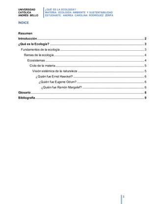 UNIVERSIDAD
CATÓLICA
ANDRÉS BELLO
¿QUÉ ES LA ECOLOGÍA?
MATERIA: ECOLOGÍA AMBIENTE Y SUSTENTABILIDAD
ESTUDIANTE: ANDREA CAROLINA RODRÍGUEZ ZERPA
1
ÍNDICE
Resumen
Introducción........................................................................................................................................... 2
¿Qué es la Ecología? .......................................................................................................................... 3
Fundamentos de la ecología ............................................................................................................. 3
Ramas de la ecología..................................................................................................................... 4
Ecosistemas ................................................................................................................................ 4
Ciclo de la materia................................................................................................................... 5
Visión sistémica de la naturaleza ...................................................................................... 5
¿Quién fue Ernst Haeckel? ............................................................................................ 6
¿Quién fue Eugene Odum? ....................................................................................... 6
¿Quién fue Ramón Margalef? ................................................................................ 6
Glosario................................................................................................................................................... 8
Bibliografía............................................................................................................................................. 9
 