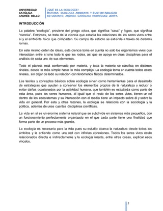 UNIVERSIDAD
CATÓLICA
ANDRÉS BELLO
¿QUÉ ES LA ECOLOGÍA?
MATERIA: ECOLOGÍA AMBIENTE Y SUSTENTABILIDAD
ESTUDIANTE: ANDREA CAROLINA RODRÍGUEZ ZERPA
2
INTRODUCCIÓN
La palabra “ecología”, proviene del griego oikos, que significa “casa” y logos, que significa
“ciencia”. Entonces, se trata de la ciencia que estudia las relaciones de los seres vivos entre
sí y el ambiente físico que comparten. Su campo de estudio se extiende a través de distintas
ramas.
En este mismo orden de ideas, esta ciencia toma en cuenta no solo los organismos vivos que
interactúan entre sí sino todo lo que los rodea, así que se apoya en otras disciplinas para el
análisis de cada uno de sus elementos.
Todo el planeta está conformado por materia, y toda la materia se clasifica en distintos
niveles, desde lo más simple hasta lo más complejo. La ecología toma en cuenta todos estos
niveles, sin dejar de lado su relación con fenómenos físicos determinados.
Las teorías y conceptos básicos sobre ecología sirven como herramientas para el desarrollo
de estrategias que ayuden a conservar los elementos propios de la naturaleza y reducir o
evitar daños ocasionados por la actividad humana, que también es estudiada como parte de
esta área, pues los seres humanos, al igual que el resto de los seres vivos, tienen un rol
dentro de los ecosistemas y su interacción con el medio tiene un impacto sobre él y sobre la
vida en general. Por esta y otras razones, la ecología se relaciona con la sociología y la
política, además de unas cuantas disciplinas científicas.
La vida en sí es un enorme sistema natural que se subdivide en sistemas más pequeños, con
un funcionamiento perfectamente organizado en el que cada parte tiene una finalidad que
forma parte de un proceso más grande.
La ecología es necesaria para la vida pues su estudio abarca la naturaleza desde todos los
ámbitos y la entiende como una red con infinitas conexiones. Todos los seres vivos están
relacionados directa e indirectamente y la ecología intenta, entre otras cosas, explicar esos
vínculos.
 