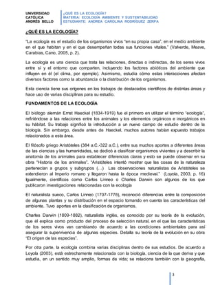 UNIVERSIDAD
CATÓLICA
ANDRÉS BELLO
¿QUÉ ES LA ECOLOGÍA?
MATERIA: ECOLOGÍA AMBIENTE Y SUSTENTABILIDAD
ESTUDIANTE: ANDREA CAROLINA RODRÍGUEZ ZERPA
3
¿QUÉ ES LA ECOLOGÍA?
“La ecología es el estudio de los organismos vivos “en su propia casa”, en el medio ambiente
en el que habitan y en el que desempeñan todas sus funciones vitales.” (Valverde, Meave,
Carabias, Cano, 2005, p. 2).
La ecología es una ciencia que trata las relaciones, directas o indirectas, de los seres vivos
entre sí y el entorno que comparten, incluyendo los factores abióticos del ambiente que
influyen en él (el clima, por ejemplo). Asimismo, estudia cómo estas interacciones afectan
diversos factores como la abundancia o la distribución de los organismos.
Esta ciencia tiene sus orígenes en los trabajos de destacados científicos de distintas áreas y
hace uso de varias disciplinas para su estudio.
FUNDAMENTOS DE LA ECOLOGÍA
El biólogo alemán Ernst Haeckel (1834-1919) fue el primero en utilizar el término “ecología”,
refiriéndose a las relaciones entre los animales y los elementos orgánicos e inorgánicos en
su hábitat. Su trabajo significó la introducción a un nuevo campo de estudio dentro de la
biología. Sin embargo, desde antes de Haeckel, muchos autores habían expuesto trabajos
relacionados a esta área.
El filósofo griego Aristóteles (384 a.C.-322 a.C.), entre sus muchos aportes a diferentes áreas
de las ciencias y las humanidades, se dedicó a clasificar organismos vivientes y a describir la
anatomía de los animales para establecer diferencias claras y esto se puede observar en su
obra “Historia de los animales”. “Aristóteles intentó mostrar que las cosas de la naturaleza
pertenecían a grupos y subgrupos (…) Las observaciones naturalistas de Aristóteles se
extendieron al Imperio romano y llegaron hasta la época medieval.” (Loyola, 2003, p. 16)
Igualmente, científicos como Carlos Linneo o Charles Darwin son algunos de los que
publicaron investigaciones relacionadas con la ecología
El naturalista sueco, Carlos Linneo (1707-1778), reconoció diferencias entre la composición
de algunas plantas y su distribución en el espacio tomando en cuenta las características del
ambiente. Tuvo aportes en la clasificación de organismos.
Charles Darwin (1809-1882), naturalista inglés, es conocido por su teoría de la evolución,
que él explica como producto del proceso de selección natural, en el que las características
de los seres vivos van cambiando de acuerdo a las condiciones ambientales para así
asegurar la supervivencia de algunas especies. Detalla su teoría de la evolución en su obra
“El origen de las especies”.
Por otra parte, la ecología combina varias disciplinas dentro de sus estudios. De acuerdo a
Loyola (2003), está estrechamente relacionada con la biología, ciencia de la que deriva y que
estudia, en un sentido muy amplio, formas de vida; se relaciona también con la geografía,
 