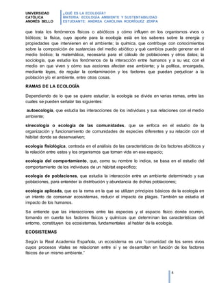UNIVERSIDAD
CATÓLICA
ANDRÉS BELLO
¿QUÉ ES LA ECOLOGÍA?
MATERIA: ECOLOGÍA AMBIENTE Y SUSTENTABILIDAD
ESTUDIANTE: ANDREA CAROLINA RODRÍGUEZ ZERPA
4
que trata los fenómenos físicos o abióticos y cómo influyen en los organismos vivos o
bióticos; la física, cuyo aporte para la ecología está en los saberes sobre la energía y
propiedades que intervienen en el ambiente; la química, que contribuye con conocimientos
sobre la composición de sustancias del medio abiótico y qué cambios puede generar en el
medio biótico; la matemática, necesaria para el cálculo de poblaciones y otros datos; la
sociología, que estudia los fenómenos de la interacción entre humanos y a su vez, con el
medio en que viven y cómo sus acciones afectan ese ambiente; y la política, encargada,
mediante leyes, de regular la contaminación y los factores que puedan perjudicar a la
población y/o el ambiente, entre otras cosas.
RAMAS DE LA ECOLOGÍA
Dependiendo de lo que se quiere estudiar, la ecología se divide en varias ramas, entre las
cuales se pueden señalar las siguientes:
autoecología, que estudia las interacciones de los individuos y sus relaciones con el medio
ambiente;
sinecología o ecología de las comunidades, que se enfoca en el estudio de la
organización y funcionamiento de comunidades de especies diferentes y su relación con el
hábitat donde se desenvuelven;
ecología fisiológica, centrada en el análisis de las características de los factores abióticos y
la relación entre estos y los organismos que toman vida en ese espacio;
ecología del comportamiento, que, como su nombre lo indica, se basa en el estudio del
comportamiento de los individuos de un hábitat específico;
ecología de poblaciones, que estudia la interacción entre un ambiente determinado y sus
poblaciones, para entender la distribución y abundancia de dichas poblaciones;
ecología aplicada, que es la rama en la que se utilizan principios básicos de la ecología en
un intento de conservar ecosistemas, reducir el impacto de plagas. También se estudia el
impacto de los humanos.
Se entiende que las interacciones entre las especies y el espacio físico donde ocurren,
tomando en cuenta los factores físicos y químicos que determinan las características del
entorno, constituyen los ecosistemas, fundamentales al hablar de la ecología.
ECOSISTEMAS
Según la Real Academia Española, un ecosistema es una “comunidad de los seres vivos
cuyos procesos vitales se relacionan entre sí y se desarrollan en función de los factores
físicos de un mismo ambiente.”
 