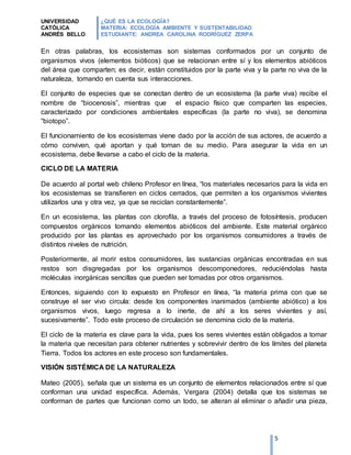 UNIVERSIDAD
CATÓLICA
ANDRÉS BELLO
¿QUÉ ES LA ECOLOGÍA?
MATERIA: ECOLOGÍA AMBIENTE Y SUSTENTABILIDAD
ESTUDIANTE: ANDREA CAROLINA RODRÍGUEZ ZERPA
5
En otras palabras, los ecosistemas son sistemas conformados por un conjunto de
organismos vivos (elementos bióticos) que se relacionan entre sí y los elementos abióticos
del área que comparten; es decir, están constituidos por la parte viva y la parte no viva de la
naturaleza, tomando en cuenta sus interacciones.
El conjunto de especies que se conectan dentro de un ecosistema (la parte viva) recibe el
nombre de “biocenosis”, mientras que el espacio físico que comparten las especies,
caracterizado por condiciones ambientales específicas (la parte no viva), se denomina
“biotopo”.
El funcionamiento de los ecosistemas viene dado por la acción de sus actores, de acuerdo a
cómo conviven, qué aportan y qué toman de su medio. Para asegurar la vida en un
ecosistema, debe llevarse a cabo el ciclo de la materia.
CICLO DE LA MATERIA
De acuerdo al portal web chileno Profesor en línea, “los materiales necesarios para la vida en
los ecosistemas se transfieren en ciclos cerrados, que permiten a los organismos vivientes
utilizarlos una y otra vez, ya que se reciclan constantemente”.
En un ecosistema, las plantas con clorofila, a través del proceso de fotosíntesis, producen
compuestos orgánicos tomando elementos abióticos del ambiente. Este material orgánico
producido por las plantas es aprovechado por los organismos consumidores a través de
distintos niveles de nutrición.
Posteriormente, al morir estos consumidores, las sustancias orgánicas encontradas en sus
restos son disgregadas por los organismos descomponedores, reduciéndolas hasta
moléculas inorgánicas sencillas que pueden ser tomadas por otros organismos.
Entonces, siguiendo con lo expuesto en Profesor en línea, “la materia prima con que se
construye el ser vivo circula: desde los componentes inanimados (ambiente abiótico) a los
organismos vivos, luego regresa a lo inerte, de ahí a los seres vivientes y así,
sucesivamente”. Todo este proceso de circulación se denomina ciclo de la materia.
El ciclo de la materia es clave para la vida, pues los seres vivientes están obligados a tomar
la materia que necesitan para obtener nutrientes y sobrevivir dentro de los límites del planeta
Tierra. Todos los actores en este proceso son fundamentales.
VISIÓN SISTÉMICA DE LA NATURALEZA
Mateo (2005), señala que un sistema es un conjunto de elementos relacionados entre sí que
conforman una unidad específica. Además, Vergara (2004) detalla que los sistemas se
conforman de partes que funcionan como un todo, se alteran al eliminar o añadir una pieza,
 