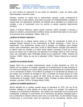UNIVERSIDAD
CATÓLICA
ANDRÉS BELLO
¿QUÉ ES LA ECOLOGÍA?
MATERIA: ECOLOGÍA AMBIENTE Y SUSTENTABILIDAD
ESTUDIANTE: ANDREA CAROLINA RODRÍGUEZ ZERPA
6
así como también la disposición de sus piezas es importante y todas sus partes están
interconectadas y funcionan juntas.
Entonces, tomando en cuenta todo lo anteriormente expuesto, puede considerarse la
naturaleza como un gran sistema, pues todas sus partes son interdependientes y trabajan en
conjunto bajo una organización específica. Se entiende que la naturaleza es un sistema muy
complejo y que al considerarla como tal, permite su estudio siguiendo determinados
principios.
“Utilizar el Enfoque Sistémico, implica aceptar principios, definir conceptos y nociones, y
utilizar los métodos y procedimientos científicos desde una determinada óptica. Es así asumir
el compromiso de la complejidad.” (Mateo, 2005, p. 4)
¿QUIÉN FUE ERNST HAECKEL?
Ernst Haeckel fue un biólogo alemán nacido en 1834. Es considerado el padre de la
ecología. Estudió medicina en las universidades de Berlín, Wurzburgo y Viena. Fue un
evolucionista. Tuvo significativos aportes para la zoología, con hallazgos sobre biología
marina, seres invertebrados, entre otros. Acuñó en 1869 el término “ecología” para referirse a
la relación entre los animales y el medio donde habitan, marcando el inicio de un nuevo
campo de estudio que no había sido muy explorado en la biología. Murió en 1919. Entre sus
obras más importantes están “Morfología general de los organismos” (1866), “Enigmas del
Universo” (1899), “Obras de arte de la naturaleza” (1904), “Historia Natural de la creación”
(1868).
¿QUIÉN FUE EUGENE ODUM?
Eugene Odum fue un ecólogo norteamericano nacido en New Hampshire en 1913. Se
destacó por sus estudios en ecología, ayudando en la transformación de esta disciplina de
una rama de la biología a una ciencia sólida. Estudió en la Universidad de Carolina del Norte
y en la Universidad de Illinois. Fue profesor de zoología en la Universidad de Georgia y en
ese estado creó el Instituto de Ecología en 1961 y el Instituto de Ciencia Marina en la Isla
Sapelo. Murió en Georgia en agosto de 2002. Entre sus obras más importantes están
“Fundamentos de Ecología” (1953), “Ecología” (1963), “Ecología, el enlace entre las ciencias
naturales y sociales” (1975) y “Ecología básica” (1983).
¿QUIÉN FUE RAMÓN MARGALEF?
Ramón Margalef fue un ecólogo español nacido en Barcelona en 1919. Fue uno de los
primeros ecólogos en incluir aportes de la física teórica a la ecología. Fue profesor de
Ecología en la Universidad de Barcelona. Sus aportes más importantes son en el área de la
oceanografía. Contribuyó al conocimiento de la importancia del plancton. Margalef ayudó a
que se entendiera la relación entre los seres vivos y su medio físico. Su obra también recoge
contribuciones al conocimiento sobre las estructuras de los ecosistemas. Recibió varios
 