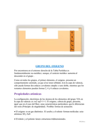 PÁGINA 11
GRUPO DEL OXIGENO
Por encontrarse en el extremo derecho de la Tabla Periódica es
fundamentalmente no-metálico; aunque, el carácter metálico aumenta al
descender en el grupo .
Como en todos los grupos, el primer elemento, el oxígeno, presenta un
comportamiento anómalo, ya que al no tener orbitales d en la capa de valencia,
sólo puede formar dos enlaces covalentes simples o uno doble, mientras que los
restantes elementos pueden formar 2, 4 y 6 enlaces covalentes.
Propiedades atómicas
La configuración electrónica de los átomos de los elementos del grupo VIA en
la capa de valencia es: ns2 np2+1+1. El oxígeno, cabeza de grupo, presenta,
igual que en el caso del flúor, unas características particulares que le diferencian
del resto (Principio de singularidad). Posibles formas de actuación:
 El oxígeno es un gas diatómico. El azufre y el selenio forman moléculas octa-
atómicas S8 y Se8
 El telurio y el polonio tienen estructuras tridimensionales.
 