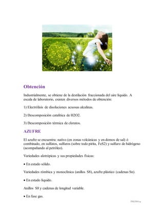 PÁGINA 14
Obtención
Industrialmente, se obtiene de la destilación fraccionada del aire líquido. A
escala de laboratorio, existen diversos métodos de obtención:
1) Electrólisis de disoluciones acuosas alcalinas.
2) Descomposición catalítica de H2O2.
3) Descomposición térmica de cloratos.
AZUFRE
El azufre se encuentra: nativo (en zonas volcánicas y en domos de sal) ó
combinado, en sulfatos, sulfuros (sobre todo pirita, FeS2) y sulfuro de hidrógeno
(acompañando al petróleo).
Variedades alotrópicas y sus propiedades físicas:
 En estado sólido.
Variedades rómbica y monoclínica (anillos S8), azufre plástico (cadenas Sn).
 En estado líquido.
Anillos S8 y cadenas de longitud variable.
 En fase gas.
 