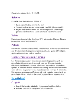 PÁGINA 15
Cicloazufre, cadenas Sn (n = 3-10), S2
Selenio
El selenio presenta tres formas alotrópicas:
 Se rojo: constituido por moléculas Se8.
 Se negro: anillos Sen con n muy grande y variable (forma amorfa).
 Se gris: de estructura similar a la del azufre plástico. Este alótropo
presenta aspecto metálico (es un semimetal) y es fotoconductor.
Teluro
Presenta una única variedad alotrópica, el Te gris, similar al Se gris. Tiene un
carácter más metálico que el anterior.
Polonio
Presenta dos alótropos: cúbico simple y romboédrico, en los que que cada átomo
está directamente rodeado por seis vecinos a distancias iguales (d0=355pm).
Ambos alótropos tienen carácter metálico.
Caráctermetálico en el grupo
Los elementos de este grupo muestran una transición paulatina desde las
propiedades típicamente covalentes en la parte alta del grupo hasta las
típicamente metálicas del elemento más pesado; y constituyen un excelente
ejemplo de como los modelos de enlace covalente y metálico son, únicamente,
casos extremos imaginarios de una situación real más compleja de interpretar.
Este aumento se pone de manifiesto no solo en la variación progresiva de sus
propiedades físicas y químicas sino también en cambios en sus estructuras.
Reactividad
Oxígeno
 Reactividad con los principales elementos de la tabla periódica.
 Relación entre reactividad y estructura del elemento.
 