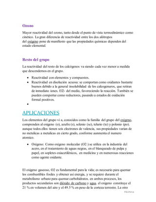 PÁGINA 16
Ozono
Mayor reactividad del ozono, tanto desde el punto de vista termodinámico como
cinético. La gran diferencia de reactividad entre los dos alótropos
del oxígeno pone de manifiesto que las propiedades químicas dependen del
estado elemental.
Resto del grupo
La reactividad del resto de los calcógenos va siendo cada vez menor a medida
que descendemos en el grupo.
 Reactividad con elementos y compuestos.
 Reactividad en disolución acuosa: se comportan como oxidantes bastante
buenos debido a la general insolubilidad de los calcogenuros, que retiran
de inmediato iones. El2- del medio, favoreciendo la reacción. También se
pueden comportar como reductores, pasando a estados de oxidación
formal positivos.

APLICACIONES
Los elementos del grupo vi a, conocidos como la familia del grupo del oxígeno,
comprenden al oxigeno (o), azufre (s), selenio (se), telurio (te) y polonio (po).
aunque todos ellos tienen seis electrones de valencia, sus propiedades varian de
no metalicas a metalicas en cierto grado, conforme aunmenta el numero
atomico.
 Oxígeno: Como oxígeno molecular (O2 ) se utiliza en la industria del
acero, en el tratamiento de aguas negras, en el blanqueado de pulpa y
papel, en sopletes oxiacetilénicos, en medicina y en numerosas reacciones
como agente oxidante.
El oxigeno gaseoso, O2 es fundamental para la vida; es necesario para quemar
los combustibles fosiles y obtener asi energia, y se requiere durante el
metabolismo urbano para quemar carbohidratos. en ambos procesos, los
productos secundarios son dióxido de carbono y agua. el oxigeno constituye el
21 % en volumen del aire y el 49.5 % en peso de la corteza terrestre. La otro
 