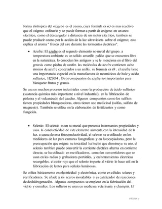 PÁGINA 17
forma alotropica del oxigeno es el ozono, cuya formula es o3 es mas reactivo
que el oxigeno ordinario y se puede formar a partir de oxigeno en un arco
electrico, como el descargador a distancia de un motor electrico, tambien se
puede producir ozono por la acción de la luz ultravioleta sobre el oxigeno; esto
explica el aroma " fresco del aire durante las tormentas electricas".
 Azufre: El azufre es el segundo elemento no metal del grupo. a
temperatura ambiente es un solido amarillo palido que se encuentra libre
en la naturaleza. lo conocían los antiguos y se le menciona en el libro del
genesis como piedra de azufre. las moléculas de azufre contienen ocho
atomos de azufre conectados a un anillo; su formula es s8 . el azufre tiene
una importancia especial en la manufactura de neumáticos de hule y acido
sulfurico, H2SO4 . Otros compuestos de azufre son importantes para
blanquear frutos y granos
Se usa en muchos procesos industriales como la producción de ácido sulfúrico
(sustancia química más importante a nivel industrial), en la fabricación de
pólvora y el vulcanizado del caucho. Algunos compuestos como los sulfitos
tienen propiedades blanqueadoras, otros tienen uso medicinal (sulfas, sulfato de
magnesio). También se utiliza en la elaboración de fertilizantes y como
fungicida.
 Selenio: El selenio es un no metal que presenta interesantes propiedades y
usos. la conductividad de este elemento aumenta con la intensidad de la
luz. a causa de esta fotoconductividad, el selenio se a utilizado en los
medidores de luz para camaras fotograficas y en fotocopiadoras, pero la
preocupación que origina su toxicidad ha hecho que disminuya su uso. el
selenio tambien puede convertir la corriente electrica alterna en corriente
directa; se ha utilizado en rectificadores, como los convertidores que se
usan en los radios y grabadores portátiles, y en herramientas electricas
recargables. el color rojo que el selenio imparte al vidrio lo hace util en la
fabricación de lentes para señales luminosas.
Se utiliza básicamente en electricidad y electrónica, como en células solares y
rectificadores. Se añade a los aceros inoxidables y es catalizador de reacciones
de deshidrogenación. Algunos compuestos se emplean en la fabricación del
vidrio y esmaltes. Los sulfuros se usan en medicina veterinaria y champús. El
 