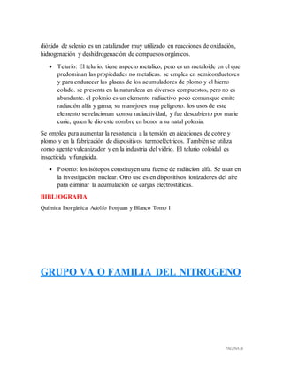 PÁGINA 18
dióxido de selenio es un catalizador muy utilizado en reacciones de oxidación,
hidrogenación y deshidrogenación de compuesos orgánicos.
 Telurio: El telurio, tiene aspecto metalico, pero es un metaloide en el que
predominan las propiedades no metalicas. se emplea en semiconductores
y para endurecer las placas de los acumuladores de plomo y el hierro
colado. se presenta en la naturaleza en diversos compuestos, pero no es
abundante. el polonio es un elemento radiactivo poco comun que emite
radiación alfa y gama; su manejo es muy peligroso. los usos de este
elemento se relacionan con su radiactividad, y fue descubierto por marie
curie, quien le dio este nombre en honor a su natal polonia.
Se emplea para aumentar la resistencia a la tensión en aleaciones de cobre y
plomo y en la fabricación de dispositivos termoeléctricos. También se utiliza
como agente vulcanizador y en la industria del vidrio. El telurio coloidal es
insecticida y fungicida.
 Polonio: los isótopos constituyen una fuente de radiación alfa. Se usan en
la investigación nuclear. Otro uso es en dispositivos ionizadores del aire
para eliminar la acumulación de cargas electrostáticas.
BIBLIOGRAFIA
Química Inorgánica Adolfo Ponjuan y Blanco Tomo I
GRUPO VA O FAMILIA DEL NITROGENO
 